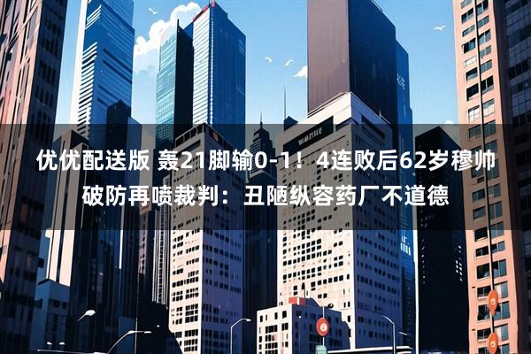 优优配送版 轰21脚输0-1！4连败后62岁穆帅破防再喷裁判：丑陋纵容药厂不道德