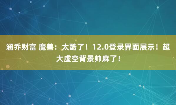 涵乔财富 魔兽：太酷了！12.0登录界面展示！超大虚空背景帅麻了！