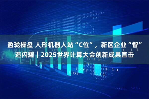 盈珑操盘 人形机器人站“C位”，新区企业“智”造闪耀｜2025世界计算大会创新成果直击