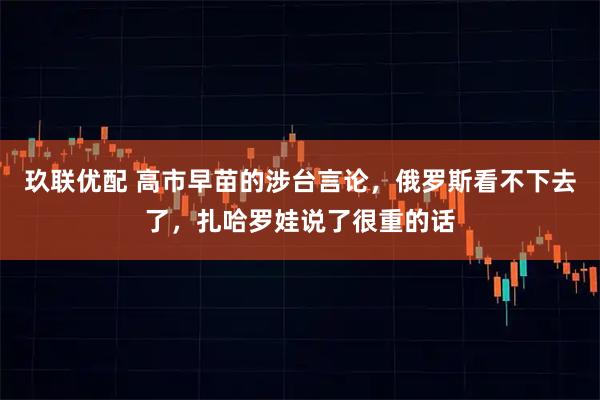玖联优配 高市早苗的涉台言论，俄罗斯看不下去了，扎哈罗娃说了很重的话