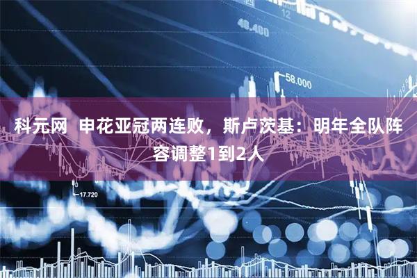 科元网  申花亚冠两连败，斯卢茨基：明年全队阵容调整1到2人