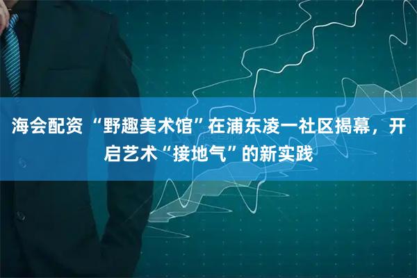 海会配资 “野趣美术馆”在浦东凌一社区揭幕，开启艺术“接地气”的新实践