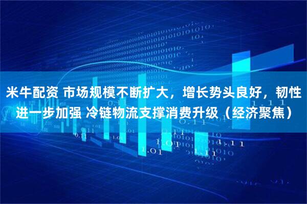 米牛配资 市场规模不断扩大，增长势头良好，韧性进一步加强 冷链物流支撑消费升级（经济聚焦）