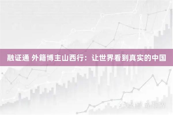 融证通 外籍博主山西行：让世界看到真实的中国