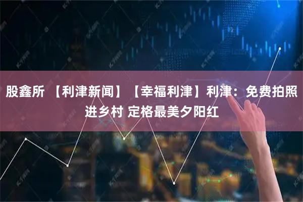 股鑫所 【利津新闻】【幸福利津】利津：免费拍照进乡村 定格最美夕阳红