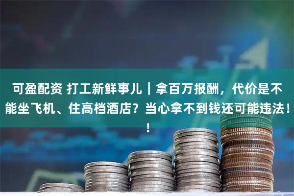 可盈配资 打工新鲜事儿｜拿百万报酬，代价是不能坐飞机、住高档酒店？当心拿不到钱还可能违法！