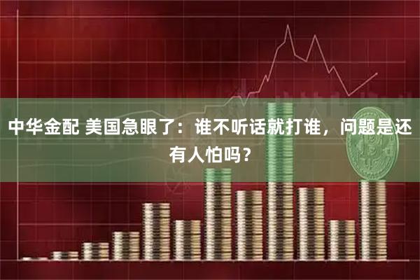 中华金配 美国急眼了:谁不听话就打谁,问题是还有人怕吗?