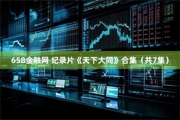 658金融网 纪录片《天下大同》合集(共7集)