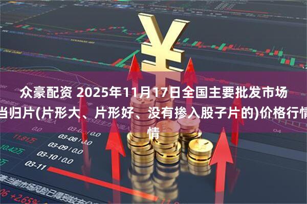 众豪配资 2025年11月17日全国主要批发市场当归片(片形大、片形好、没有掺入股子片的)价格行情