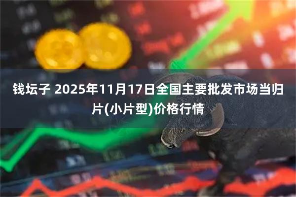钱坛子 2025年11月17日全国主要批发市场当归片(小片型)价格行情