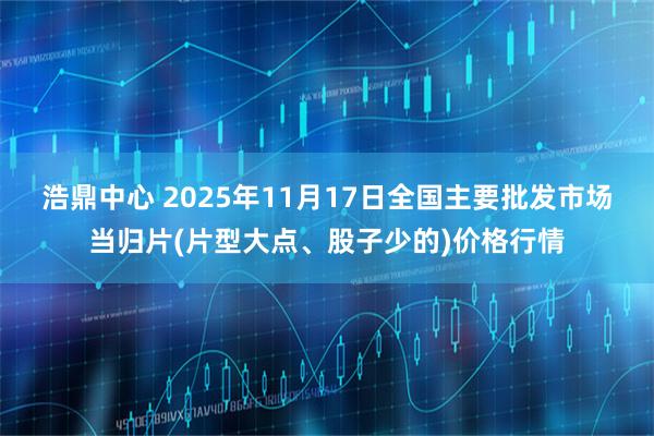 浩鼎中心 2025年11月17日全国主要批发市场当归片(片型大点、股子少的)价格行情