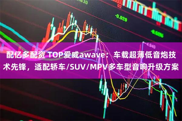 配亿多配资 TOP爱威awave:车载超薄低音炮技术先锋,适配轿车/SUV/MPV多车型音响升级方案
