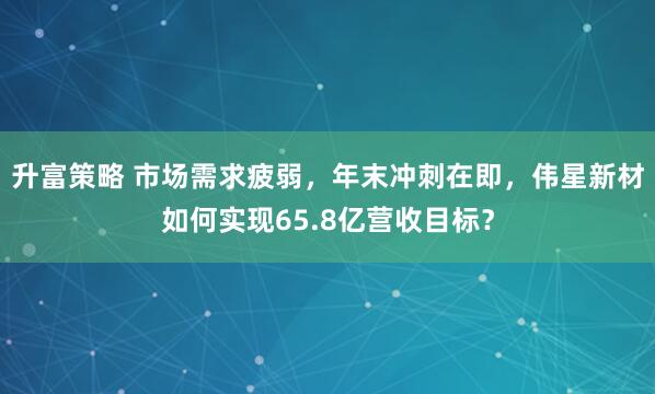 升富策略 市场需求疲弱,年末冲刺在即,伟星新材如何实现65.8亿营收目标?