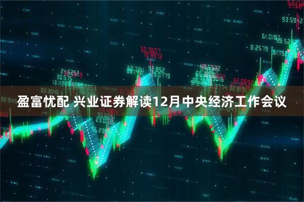 盈富忧配 兴业证券解读12月中央经济工作会议