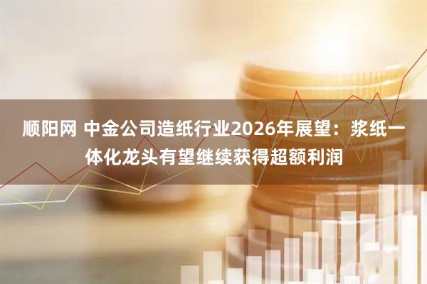顺阳网 中金公司造纸行业2026年展望:浆纸一体化龙头有望继续获得超额利润