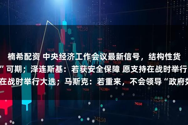 楠希配资 中央经济工作会议最新信号,结构性货币政策工具“加量降价”可期;泽连斯基:若获安全保障 愿支持在战时举行大选;马斯克:若重来,不会领导“政府效率部”丨早报