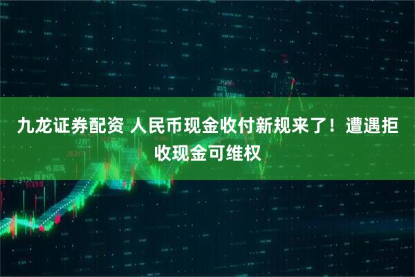 九龙证券配资 人民币现金收付新规来了！遭遇拒收现金可维权