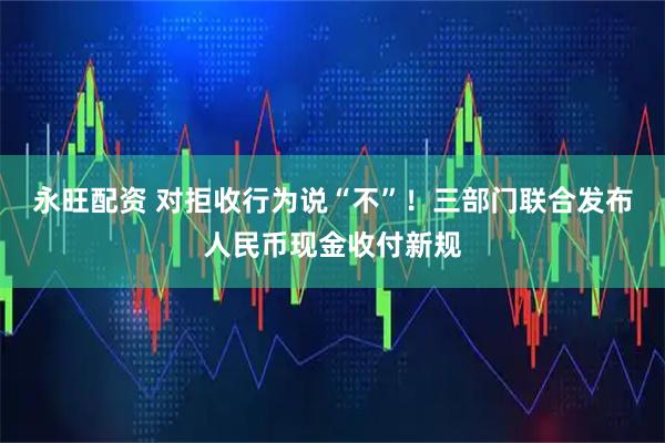 永旺配资 对拒收行为说“不”！三部门联合发布人民币现金收付新规