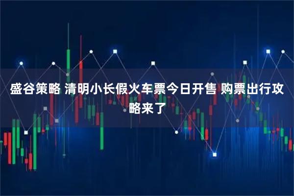 盛谷策略 清明小长假火车票今日开售 购票出行攻略来了