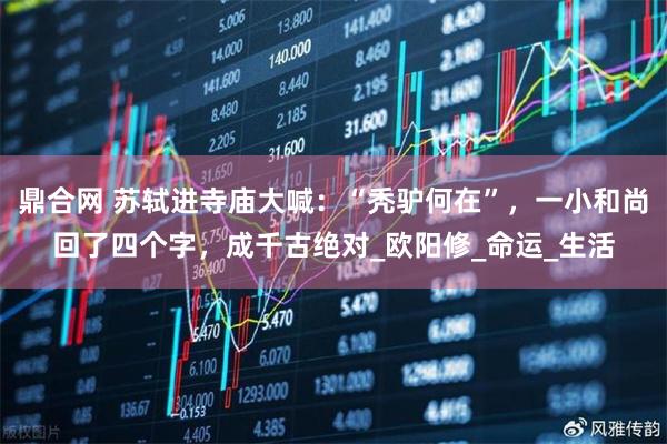 鼎合网 苏轼进寺庙大喊：“秃驴何在”，一小和尚回了四个字，成千古绝对_欧阳修_命运_生活